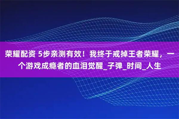 荣耀配资 5步亲测有效！我终于戒掉王者荣耀，一个游戏成瘾者的血泪觉醒_子弹_时间_人生