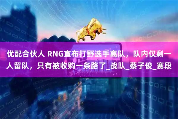 优配合伙人 RNG宣布打野选手离队,队内仅剩一人留队,只有被收购一条路了_战队_蔡子俊_赛段