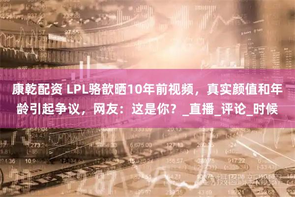 康乾配资 LPL骆歆晒10年前视频，真实颜值和年龄引起争议，网友：这是你？_直播_评论_时候