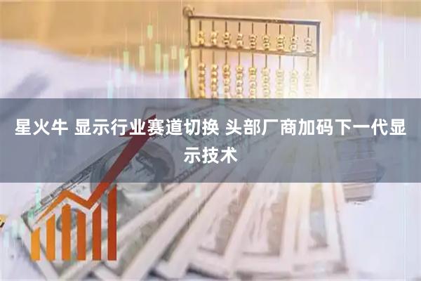 星火牛 显示行业赛道切换 头部厂商加码下一代显示技术