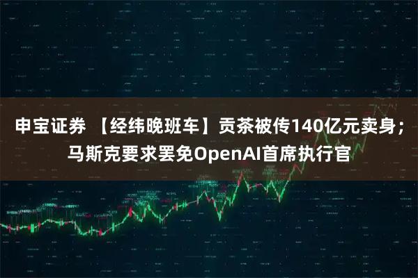 申宝证券 【经纬晚班车】贡茶被传140亿元卖身;马斯克要求罢免OpenAI首席执行官