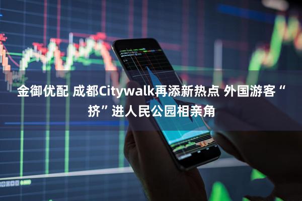 金御优配 成都Citywalk再添新热点 外国游客“挤”进人民公园相亲角