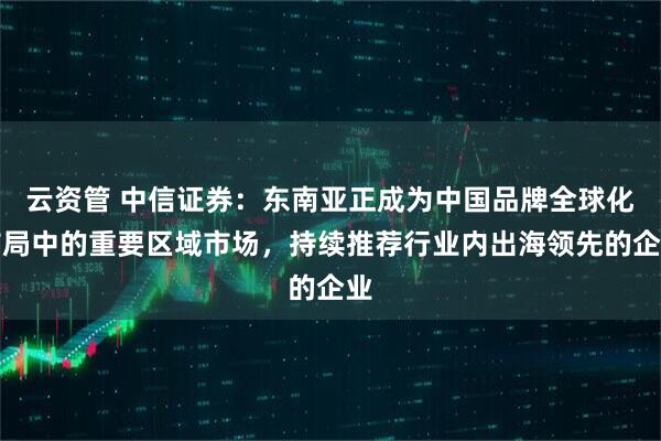 云资管 中信证券：东南亚正成为中国品牌全球化布局中的重要区域市场，持续推荐行业内出海领先的企业