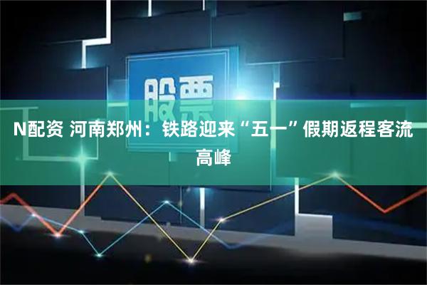 N配资 河南郑州：铁路迎来“五一”假期返程客流高峰
