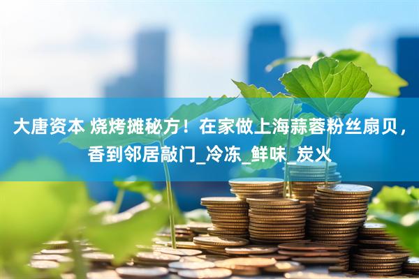 大唐资本 烧烤摊秘方！在家做上海蒜蓉粉丝扇贝，香到邻居敲门_冷冻_鲜味_炭火