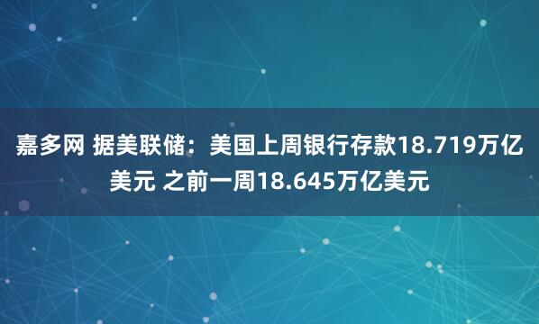 嘉多网 据美联储：美国上周银行存款18.719万亿美元 之前一周18.645万亿美元