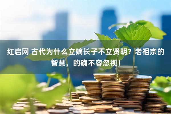 红启网 古代为什么立嫡长子不立贤明？老祖宗的智慧，的确不容忽视！