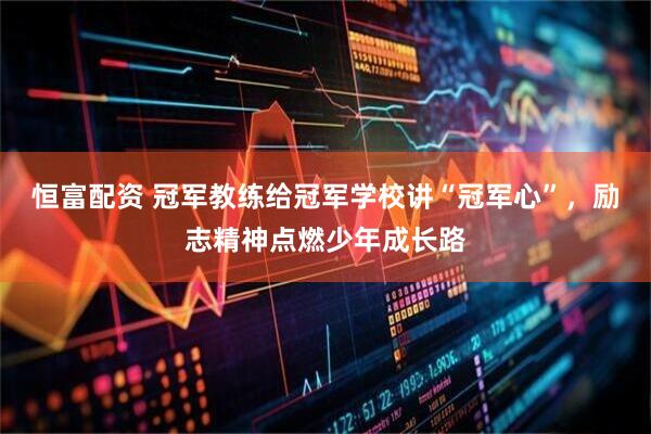 恒富配资 冠军教练给冠军学校讲“冠军心”,励志精神点燃少年成长路
