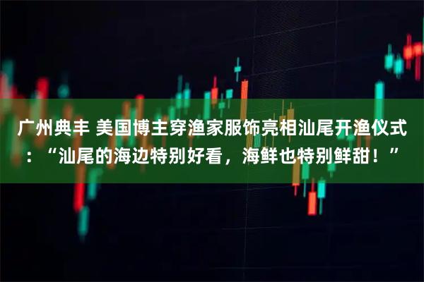 广州典丰 美国博主穿渔家服饰亮相汕尾开渔仪式：“汕尾的海边特别好看，海鲜也特别鲜甜！”