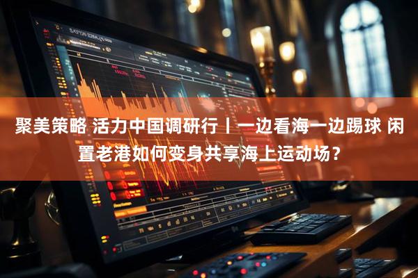 聚美策略 活力中国调研行丨一边看海一边踢球 闲置老港如何变身共享海上运动场？