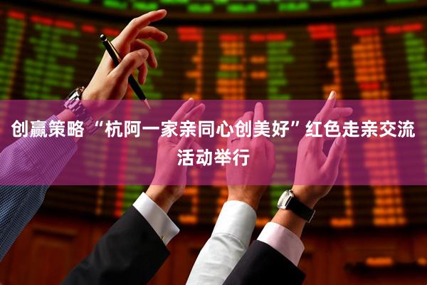 创赢策略 “杭阿一家亲同心创美好”红色走亲交流活动举行